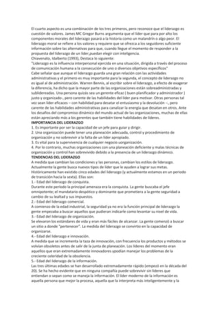 El cuarto aspecto es una combinación de los tres primeros, pero reconoce que el liderazgo es
cuestión de valores. James MC Gregor Burns argumenta que el líder que para por alto los
componentes morales del liderazgo pasará a la historia como un malandrín o algo peor. El
liderazgo moral se refiere a los valores y requiere que se ofrezca a los seguidores suficiente
información sobre las alternativas para que, cuando llegue el momento de responder a la
propuesta del liderazgo de un líder,puedan elegir con inteligencia.
Chiavenato, Idalberto (1993), Destaca lo siguiente:
"Liderazgo es la influencia interpersonal ejercida en una situación, dirigida a través del proceso
de comunicación humana a la consecución de uno o diversos objetivos específicos"
Cabe señalar que aunque el liderazgo guarda una gran relación con las actividades
administrativas y el primero es muy importante para la segunda, el concepto de liderazgo no
es igual al de administración. Warren Bennis, al escribir sobre el liderazgo, a efecto de exagerar
la diferencia, ha dicho que la mayor parte de las organizaciones están sobreadministradas y
sublidereadas. Una persona quizás sea un gerente eficaz ( buen planificador y administrador )
justo y organizado-, pero carente de las habilidades del líder para motivar. Otras personas tal
vez sean líder eficaces – con habilidad para desatar el entusiasmo y la devolución --, pero
carente de las habilidades administrativas para canalizar la energía que desatan en otros. Ante
los desafíos del compromiso dinámico del mundo actual de las organizaciones, muchas de ellas
están apreciando más a los gerentes que también tiene habilidades de líderes.
IMPORTANCIA DEL LIDERAZGO
1. Es importante por ser la capacidad de un jefe para guiar y dirigir.
2. Una organización puede tener una planeación adecuada, control y procedimiento de
organización y no sobrevivir a la falta de un líder apropiado.
3. Es vital para la supervivencia de cualquier negocio uorganización.
4. Por lo contrario, muchas organizaciones con una planeación deficiente y malas técnicas de
organización y control han sobrevivido debido a la presencia de un liderazgo dinámico.
TENDENCIAS DEL LIDERAZGO
A medida que cambian las condiciones y las personas, cambian los estilos de liderazgo.
Actualmente la gente busca nuevos tipos de líder que le ayuden a lograr sus metas.
Históricamente han existido cinco edades del liderazgo (y actualmente estamos en un periodo
de transición hacia la sexta). Ellas son:
1.- Edad del liderazgo de conquista.
Durante este período la principal amenaza era la conquista. La gente buscaba el jefe
omnipotente; el mandatario despótico y dominante que prometiera a la gente seguridad a
cambio de su lealtad y sus impuestos.
2.- Edad del liderazgo comercial.
A comienzo de la edad industrial, la seguridad ya no era la función principal de liderazgo la
gente empezaba a buscar aquellos que pudieran indicarle como levantar su nivel de vida.
3.- Edad del liderazgo de organización.
Se elevaron los estándares de vida y eran más fáciles de alcanzar. La gente comenzó a buscar
un sitio a donde "pertenecer". La medida del liderazgo se convirtio en la capacidad de
organizarse.
4.- Edad del liderazgo e innovación.
A medida que se incrementa la taza de innovación, con frecuencia los productos y métodos se
volvían obsoletos antes de salir de la junta de planeación. Los líderes del momento eran
aquellos que eran extremadamente innovadores ypodían manejar los problemas de la
creciente celeridad de la obsolencia.
5.- Edad del liderazgo de la información.
Las tres últimas edades se han desarrollado extremadamente rápido (empezó en la década del
20). Se ha hecho evidente que en ninguna compañía puede sobrevivir sin líderes que
entiendan o sepan como se maneja la información. El líder moderno de la información es
aquella persona que mejor la procesa, aquella que la interpreta más inteligentemente y la
 