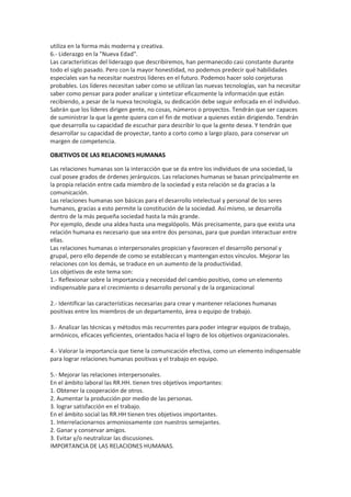 utiliza en la forma más moderna y creativa.
6.- Liderazgo en la "Nueva Edad".
Las características del liderazgo que describiremos, han permanecido casi constante durante
todo el siglo pasado. Pero con la mayor honestidad, no podemos predecir qué habilidades
especiales van ha necesitar nuestros líderes en el futuro. Podemos hacer solo conjeturas
probables. Los líderes necesitan saber como se utilizan las nuevas tecnologías, van ha necesitar
saber como pensar para poder analizar y sintetizar eficazmente la información que están
recibiendo, a pesar de la nueva tecnología, su dedicación debe seguir enfocada en el individuo.
Sabrán que los líderes dirigen gente, no cosas, números o proyectos. Tendrán que ser capaces
de suministrar la que la gente quiera con el fin de motivar a quienes están dirigiendo. Tendrán
que desarrolla su capacidad de escuchar para describir lo que la gente desea. Y tendrán que
desarrollar su capacidad de proyectar, tanto a corto como a largo plazo, para conservar un
margen de competencia.
OBJETIVOS DE LAS RELACIONES HUMANAS
Las relaciones humanas son la interacción que se da entre los individuos de una sociedad, la
cual posee grados de órdenes jerárquicos. Las relaciones humanas se basan principalmente en
la propia relación entre cada miembro de la sociedad y esta relación se da gracias a la
comunicación.
Las relaciones humanas son básicas para el desarrollo intelectual y personal de los seres
humanos, gracias a esto permite la constitución de la sociedad. Así mismo, se desarrolla
dentro de la más pequeña sociedad hasta la más grande.
Por ejemplo, desde una aldea hasta una megalópolis. Más precisamente, para que exista una
relación humana es necesario que sea entre dos personas, para que puedan interactuar entre
ellas.
Las relaciones humanas o interpersonales propician y favorecen el desarrollo personal y
grupal, pero ello depende de como se establezcan y mantengan estos vínculos. Mejorar las
relaciones con los demás, se traduce en un aumento de la productividad.
Los objetivos de este tema son:
1.- Reflexionar sobre la importancia y necesidad del cambio positivo, como un elemento
indispensable para el crecimiento o desarrollo personal y de la organizacional
2.- Identificar las características necesarias para crear y mantener relaciones humanas
positivas entre los miembros de un departamento, área o equipo de trabajo.
3.- Analizar las técnicas y métodos más recurrentes para poder integrar equipos de trabajo,
armónicos, eficaces yeficientes, orientados hacia el logro de los objetivos organizacionales.
4.- Valorar la importancia que tiene la comunicación efectiva, como un elemento indispensable
para lograr relaciones humanas positivas y el trabajo en equipo.
5.- Mejorar las relaciones interpersonales.
En el ámbito laboral las RR.HH. tienen tres objetivos importantes:
1. Obtener la cooperación de otros.
2. Aumentar la producción por medio de las personas.
3. lograr satisfacción en el trabajo.
En el ámbito social las RR.HH tienen tres objetivos importantes.
1. Interrelacionarnos armoniosamente con nuestros semejantes.
2. Ganar y conservar amigos.
3. Evitar y/o neutralizar las discusiones.
IMPORTANCIA DE LAS RELACIONES HUMANAS.
 