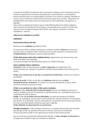 El estudio de las RRHH y la aplicación de sus principios al trabajo son tan importantes como el
estudio y la aplicación de las técnicas de producción y comercialización. La necesidad de
buenas relaciones entre un servidor público o privado con un cliente es evidente. Abundan los
casos en que un cliente no recibió el trato correcto por parte de un servidor . Después de eso
probablemente este cliente nunca más volvió pues se sintió maltratado o ultrajado en su
dignidad.
Este es solo un ejemplo del modo en que las malas RRHH pueden tener efectos negativos
sobre el proceso de satisfacción de los deseos y nervosidades de los usuarios. Por ello, hoy ,
más que nunca se impone la practica de la RR.HH. para a ganar y conservar a nuestros
trabajadores , clientes y
¿Qué son las cualidades en un líder?
LIDERAZGO
Características básicas del líder
Muchas son las cualidades que definen al líder.
En esta lección vamos a señalar aquellas que se podrían considerar básicas(son necesarias
para que exista un auténtico líder), mientras que en la lección siguiente se analizarán otras
complementarias (contribuyen a realzar la figura del líder).
El líder debe poseer todas estas cualidades básicas, lógicamente unas más que otras, pero
todas ellas deben estar presentes.
La ausencia de alguna de ellas dificultaría ejercer un auténtico liderazgo.
Como cualidades básicas señalamos:
Visionario: el líder se caracteriza por su visión a largo plazo, por adelantarse a los
acontecimientos, por anticipar los problemas y detectar oportunidades mucho antes que los
demás.
El líder no se contenta con lo que hay, es una persona inconformista, creativa, que le gusta ir
por delante.
Persona de acción: el líder no sólo fija unos objetivos exigentes sino quelucha
denodadamente por alcanzarlos, sin rendirse, con enorme persistencia, lo que en última
instancia constituye la clave de su éxito.
El líder no se contenta con soñar, el líder quiere resultados.
Brillante: el líder sobresale sobre el resto del equipo, bien por su inteligencia, bien por su
espíritu combativo, bien por la claridad de sus planteamientos, etc., o probablemente por una
combinación de todo lo anterior.
Coraje: el líder no se amilana ante las dificultades; las metas que propone son difíciles
(aunque no imposibles), hay que salvar muchos obstáculos, hay que convencer a mucha gente,
pero el líder no se desalienta, está tan convencido de la importancia de las mismas que luchará
por ellas, superando aquellos obstáculos que vayan surgiendo.
El líder defiende con determinación sus convicciones.
Contagia entusiasmo: el líder consigue entusiasmar a su equipo; ellos perciben que las metas
que persigue el líder son positivas tanto para la empresa como para los empleados.
El futuro que ofrece el líder es tan sugerente que merece la pena luchar por ello.
Esta es una de las características fundamentales del líder, el saber contagiar su entusiasmo, el
conseguir que el equipo le siga, que comparta sus objetivos.
 