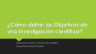 ¿Cómo definir los Objetivos de
una Investigación científica?
Presentado por el M.R.T. David E. Reva Medellín
Capacitación para el Trabajo III
 