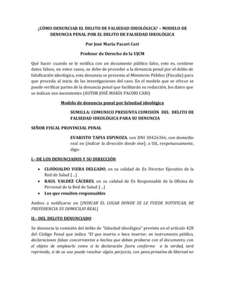 ¿CÓMO DENUNCIAR EL DELITO DE FALSEDAD IDEOLÓGICA? – MODELO DE
DENUNCIA PENAL POR EL DELITO DE FALSEDAD IDEOLÓGICA
Por José María Pacori Cari
Profesor de Derecho de la UJCM
Qué hacer cuando se le notifica con un documento público falso, esto es, contiene
datos falsos, en estos casos, se debe de proceder a la denuncia penal por el delito de
falsificación ideológica, esta denuncia se presenta al Ministerio Público (Fiscalía) para
que proceda al inicio de las investigaciones del caso. En el modelo que se ofrece se
puede verificar partes de la denuncia penal que facilitarán su redacción, los datos que
se indican son inexistentes (AUTOR JOSÉ MARÍA PACORI CARI)
Modelo de denuncia penal por falsedad ideológica
SUMILLA: COMUNICO PRESUNTA COMISIÓN DEL DELITO DE
FALSEDAD IDEOLÓGICA PARA SU DENUNCIA
SEÑOR FISCAL PROVINCIAL PENAL
EVARISTO TAPIA ESPINOZA, con DNI 30426366, con domicilio
real en [indicar la dirección donde vive]; a Ud., respetuosamente,
digo:
I.- DE LOS DENUNCIADOS Y SU DIRECCIÓN
 CLODOALDO VIERA DELGADO, en su calidad de Ex Director Ejecutivo de la
Red de Salud […]
 RAUL VALDEZ CÁCERES, en su calidad de Ex Responsable de la Oficina de
Personal de la Red de Salud […]
 Los que resulten responsables
Ambos a notificarse en [INDICAR EL LUGAR DONDE SE LE PUEDE NOTIFICAR, DE
PREFERENCIA SU DOMICILIO REAL]
II.- DEL DELITO DENUNCIADO
Se denuncia la comisión del delito de “falsedad ideológica” previsto en el artículo 428
del Código Penal que indica “El que inserta o hace insertar, en instrumento público,
declaraciones falsas concernientes a hechos que deban probarse con el documento, con
el objeto de emplearlo como si la declaración fuera conforme a la verdad, será
reprimido, si de su uso puede resultar algún perjuicio, con pena privativa de libertad no
 