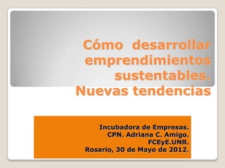 Cómo desarrollar
 emprendimientos
    sustentables.
Nuevas tendencias

    Incubadora de Empresas.
       CPN. Adriana C. Amigo.
                  FCEyE.UNR.
 Rosario, 30 de Mayo de 2012.
 