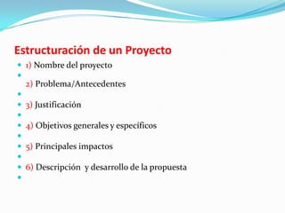 Estructuración de un Proyecto
 1) Nombre del proyecto

    2) Problema/Antecedentes

   3) Justificación

   4) Objetivos generales y específicos

   5) Principales impactos

   6) Descripción y desarrollo de la propuesta

 