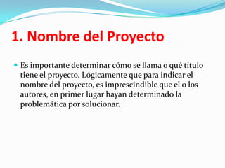 1. Nombre del Proyecto
 Es importante determinar cómo se llama o qué título
 tiene el proyecto. Lógicamente que para indicar el
 nombre del proyecto, es imprescindible que el o los
 autores, en primer lugar hayan determinado la
 problemática por solucionar.
 