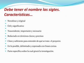 Debe tener el nombre las sigtes.
Características…
   Novedoso y original

   Útil y significativo

   Trascendente, importante y necesario

   Redactado en términos claros y precisos

   Claro y suficiente para entender de qué se trata el proyecto.

   En lo posible, delimitado y expresado con frases cortas.

   Parte específica sobre la cual girará la investigación.
 