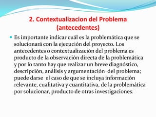 2. Contextualizacion del Problema
                 (antecedentes)
 Es importante indicar cuál es la problemática que se
 solucionará con la ejecución del proyecto. Los
 antecedentes o contextualización del problema es
 producto de la observación directa de la problemática
 y por lo tanto hay que realizar un breve diagnóstico,
 descripción, análisis y argumentación del problema;
 puede darse el caso de que se incluya información
 relevante, cualitativa y cuantitativa, de la problemática
 por solucionar, producto de otras investigaciones.
 