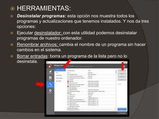  HERRAMIENTAS:
 Desinstalar programas: esta opción nos muestra todos los
programas y actualizaciones que tenemos instalados. Y nos da tres
opciones:
 Ejecutar desinstalador: con esta utilidad podemos desinstalar
programas de nuestro ordenador.
 Renombrar archivos: cambia el nombre de un programa sin hacer
cambios en el sistema.
 Borrar entradas: borra un programa de la lista pero no lo
desinstala.
 