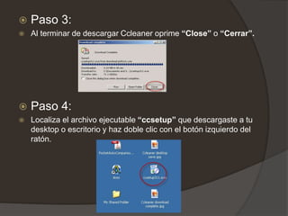  Paso 3:
 Al terminar de descargar Ccleaner oprime “Close” o “Cerrar”.
 Paso 4:
 Localiza el archivo ejecutable “ccsetup” que descargaste a tu
desktop o escritorio y haz doble clic con el botón izquierdo del
ratón.
 