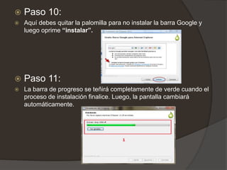  Paso 10:
 Aquí debes quitar la palomilla para no instalar la barra Google y
luego oprime “instalar”.
 Paso 11:
 La barra de progreso se teñirá completamente de verde cuando el
proceso de instalación finalice. Luego, la pantalla cambiará
automáticamente.
 