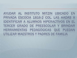 AYUDAR AL INSTITUTO MITZIN UBICADO EN
PRIVADA ESCOCIA 1816-2 COL. LAS HADAS A
IDENTIFICAR A ALUMNOS HIPERACTIVOS EN EL
TERCER GRADO DE PREESCOLAR Y BRINDAR
HERRAMIENTAS PEDAGÓGICAS QUE PUEDAN
UTILIZAR MAESTROS Y PADRES DE FAMILIA
 