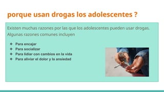 porque usan drogas los adolescentes ?
Existen muchas razones por las que los adolescentes pueden usar drogas.
Algunas razones comunes incluyen
❖ Para encajar
❖ Para socializar
❖ Para lidiar con cambios en la vida
❖ Para aliviar el dolor y la ansiedad
 