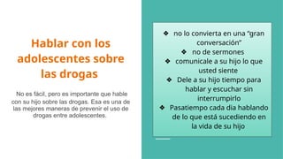 Hablar con los
adolescentes sobre
las drogas
No es fácil, pero es importante que hable
con su hijo sobre las drogas. Esa es una de
las mejores maneras de prevenir el uso de
drogas entre adolescentes.
❖ no lo convierta en una “gran
conversación”
❖ no de sermones
❖ comunicale a su hijo lo que
usted siente
❖ Dele a su hijo tiempo para
hablar y escuchar sin
interrumpirlo
❖ Pasatiempo cada dia hablando
de lo que está sucediendo en
la vida de su hijo
 