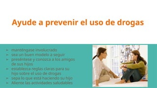 Ayude a prevenir el uso de drogas
➢ manténgase involucrado
➢ sea un buen modelo a seguir
➢ preséntese y conozca a los amigos
de sus hijos
➢ establezca reglas claras para su
hijo sobre el uso de drogas
➢ sepa lo que está haciendo su hijo
➢ Aliente las actividades saludables
 