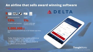 10
13%
of Delta’s total revenue
Mobile accounts for
1%
of total mobile app
revenue in the US
That’s
1,000,000
people around the world rely on the FlyDelta app every
day
An airline that sells award winning software
https://www.thoughtworks.com/clients/delta
Today, Delta licenses their mobile platform as
a service (PAAS) to other major carriers,
unlocking an entirely new revenue stream as
a software service provider.
©ThoughtWorks, Inc. Confidential. Do not copy. Do not distribute.
 