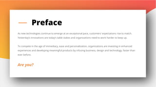 2
Preface
As new technologies continue to emerge at an exceptional pace, customers’ expectations rise to match.
Yesterday’s innovations are today’s table stakes and organizations need to work harder to keep up.
To compete in the age of immediacy, ease and personalization, organizations are investing in enhanced
experiences and developing meaningful products by infusing business, design and technology, faster than
ever before.
Are you?
 