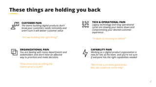 4
These things are holding you back
CUSTOMER PAIN
The teams building digital products don’t
know your customers needs intimately and
aren’t sure it will deliver customer value
ORGANIZATIONAL PAIN
You are dealing with many departments and
stakeholders and don’t have an effective
way to prioritize and make decisions
TECH & OPERATIONAL PAIN
Legacy technology and long operational
cycles are slowing your teams down and
compromising your desired customer
experience
CAPABILITY PAIN
Working as a digital product organization is
new for lots of the team, and you’re not sure
if everyone has the right capabilities needed
“Are we building the right thing?”
“Executives end up telling the
teams what to build”
“It takes us too long to deliver”
“We’re not sure what good looks
like, we could use some help”
 