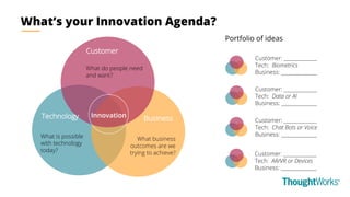 Customer
Technology Business
What do people need
and want?
What business
outcomes are we
trying to achieve?
What is possible
with technology
today?
Innovation
What’s your Innovation Agenda?
Portfolio of ideas
Customer: ______________
Tech: Biometrics
Business: _______________
Customer: ______________
Tech: Data or AI
Business: _______________
Customer: ______________
Tech: Chat Bots or Voice
Business: _______________
Customer: ______________
Tech: AR/VR or Devices
Business: _______________
 