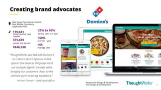 9
Responsive Design & Development
iOS Design & Development
Best Social Commerce Initiative
Best Mobile Commerce
Application/Site
+50%
profit in 1 year
179,041
Pizza creators have
created
375,649
pizzas and earned
$846,238
“ThoughtWorks worked with Domino’s
to create a device agnostic online
system that reduces the footprint of
our multiple digital channels, while
bringing our customers closer to the
ultimate pizza ordering experience.”
Michael Gillespie – Chief Digital Officer
Creating brand advocates
+$5
Average sales
20% to 50%
Online sales in 1 year
 