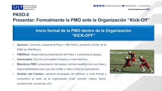 Inicio formal de la PMO dentro de la Organización
“KICK-OFF”
• Sponsor: Convoca, presenta el Paso.1 Alto Nivel y presenta al líder de la
PMO (ie PMOfficer).
• PMOfficer: Desarrolla la presentación del Paso.1 y presenta al equipo.
• Interesados: Son los principales Invitados a nivel directivo.
• Miembros PMO: presentación del equipo nombre+apellido con sus roles y
responsabilidades para que sea visible y claro a toda la organización.
• Gestión del Cambio: persona encargada de informar a nivel formal y
corporativo al resto de la organización (mail, intranet, vídeos, flyers,
conferencias, reuniones, etc)
 