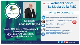 E:PMOFFICERS5.Colaboradores
Asociados3.Marketing_Social Media
(Adrian)0.Publicaciones Social Media (por
tema)Invitación Redes Sociales
Webinars Series
La Magia de la PMO
https://www.linkedin.com/in/leonardoreyestorres
@pmofficers /PMOfficersConsulting
@pmofficers @leoreyes71
info@pmofficers.com
www.pmoacademy.org (Formación)
www.pmoxperience.com (Consultoría)
www.pmofficers.com (Comunidad)
DATOS DE CONTACTO
Webinars Series
La Magia de la PMO
Speaker:
Leonardo Reyes
Founder PMOfficers, PMOAcademy &
PMOXperience
Strategy & PMO Consultant.
Trainer-Speaker-Author
 