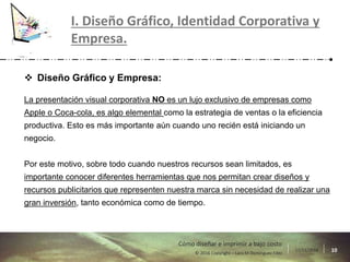 17/11/2016 10© 2016 Copyright – Lara M Domínguez Fdez
Cómo diseñar e imprimir a bajo costo
I. Diseño Gráfico, Identidad Corporativa y
Empresa.
 Diseño Gráfico y Empresa:
La presentación visual corporativa NO es un lujo exclusivo de empresas como
Apple o Coca-cola, es algo elemental como la estrategia de ventas o la eficiencia
productiva. Esto es más importante aún cuando uno recién está iniciando un
negocio.
Por este motivo, sobre todo cuando nuestros recursos sean limitados, es
importante conocer diferentes herramientas que nos permitan crear diseños y
recursos publicitarios que representen nuestra marca sin necesidad de realizar una
gran inversión, tanto económica como de tiempo.
 
