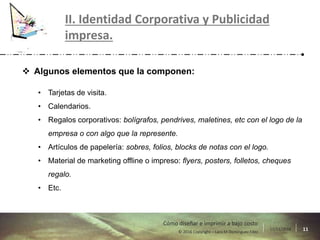 17/11/2016 11© 2016 Copyright – Lara M Domínguez Fdez
Cómo diseñar e imprimir a bajo costo
II. Identidad Corporativa y Publicidad
impresa.
 Algunos elementos que la componen:
• Tarjetas de visita.
• Calendarios.
• Regalos corporativos: bolígrafos, pendrives, maletines, etc con el logo de la
empresa o con algo que la represente.
• Artículos de papelería: sobres, folios, blocks de notas con el logo.
• Material de marketing offline o impreso: flyers, posters, folletos, cheques
regalo.
• Etc.
 