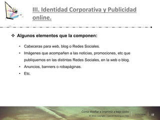 17/11/2016 12© 2016 Copyright – Lara M Domínguez Fdez
Cómo diseñar e imprimir a bajo costo
III. Identidad Corporativa y Publicidad
online.
 Algunos elementos que la componen:
• Cabeceras para web, blog o Redes Sociales.
• Imágenes que acompañen a las noticias, promociones, etc que
publiquemos en las distintas Redes Sociales, en la web o blog.
• Anuncios, banners o robapáginas.
• Etc.
 