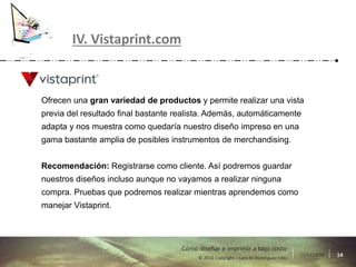 17/11/2016 14© 2016 Copyright – Lara M Domínguez Fdez
Cómo diseñar e imprimir a bajo costo
IV. Vistaprint.com
Ofrecen una gran variedad de productos y permite realizar una vista
previa del resultado final bastante realista. Además, automáticamente
adapta y nos muestra como quedaría nuestro diseño impreso en una
gama bastante amplia de posibles instrumentos de merchandising.
Recomendación: Registrarse como cliente. Así podremos guardar
nuestros diseños incluso aunque no vayamos a realizar ninguna
compra. Pruebas que podremos realizar mientras aprendemos como
manejar Vistaprint.
 