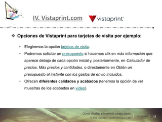 17/11/2016 15© 2016 Copyright – Lara M Domínguez Fdez
Cómo diseñar e imprimir a bajo costo
IV. Vistaprint.com
 Opciones de Vistaprint para tarjetas de visita por ejemplo:
• Elegiremos la opción tarjetas de visita.
• Podremos solicitar un presupuesto si hacemos clik en más información que
aparece debajo de cada opción inicial y, posteriormente, en Calculador de
precios, Más precios y cantidades, o directamente en Obtén un
presupuesto al instante con los gastos de envío incluidos.
• Ofrecen diferentes calidades y acabados (tenemos la opción de ver
muestras de los acabados en vídeo).
 