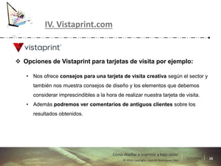 17/11/2016 16© 2016 Copyright – Lara M Domínguez Fdez
Cómo diseñar e imprimir a bajo costo
IV. Vistaprint.com
 Opciones de Vistaprint para tarjetas de visita por ejemplo:
• Nos ofrece consejos para una tarjeta de visita creativa según el sector y
también nos muestra consejos de diseño y los elementos que debemos
considerar imprescindibles a la hora de realizar nuestra tarjeta de visita.
• Además podremos ver comentarios de antiguos clientes sobre los
resultados obtenidos.
 