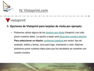 17/11/2016 17© 2016 Copyright – Lara M Domínguez Fdez
Cómo diseñar e imprimir a bajo costo
IV. Vistaprint.com
 Opciones de Vistaprint para tarjetas de visita por ejemplo:
• Podremos utilizar alguno de los diseños que oferta Vistaprint y tan sólo
poner nuestros datos. La opción a elegir será Descubre nuestros diseños.
Para seleccionar un diseño, podremos clasificar por sector, tipo de
acabado, estilos y temas, zona para logo, orientación y color. Además
podremos poner nuestros datos para que los resultados se muestren con
nuestro nombre.
 