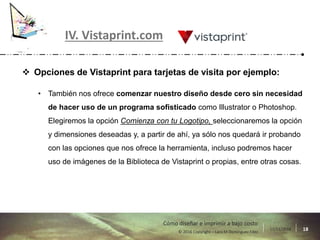 17/11/2016 18© 2016 Copyright – Lara M Domínguez Fdez
Cómo diseñar e imprimir a bajo costo
IV. Vistaprint.com
 Opciones de Vistaprint para tarjetas de visita por ejemplo:
• También nos ofrece comenzar nuestro diseño desde cero sin necesidad
de hacer uso de un programa sofisticado como Illustrator o Photoshop.
Elegiremos la opción Comienza con tu Logotipo, seleccionaremos la opción
y dimensiones deseadas y, a partir de ahí, ya sólo nos quedará ir probando
con las opciones que nos ofrece la herramienta, incluso podremos hacer
uso de imágenes de la Biblioteca de Vistaprint o propias, entre otras cosas.
 