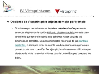17/11/2016 19© 2016 Copyright – Lara M Domínguez Fdez
Cómo diseñar e imprimir a bajo costo
IV. Vistaprint.com
 Opciones de Vistaprint para tarjetas de visita por ejemplo:
• Si lo único que necesitamos es imprimir nuestro diseño ya creado,
entonces elegiremos la opción Utiliza tu diseño completo (en este caso
tendremos que tener en cuenta que debemos haber utilizado las
dimensiones correctas. Será recomendable hacer uso de las plantillas
existentes o al menos tener en cuenta las dimensiones más generales
para el producto en cuestión. Por ejemplo, las dimensiones utilizadas par
atarjetas de visita no son las mismas para la Unión Europea que para los
EEUU)
 