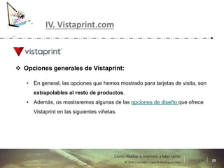 17/11/2016 20© 2016 Copyright – Lara M Domínguez Fdez
Cómo diseñar e imprimir a bajo costo
IV. Vistaprint.com
 Opciones generales de Vistaprint:
• En general, las opciones que hemos mostrado para tarjetas de visita, son
extrapolables al resto de productos.
• Además, os mostraremos algunas de las opciones de diseño que ofrece
Vistaprint en las siguientes viñetas.
 