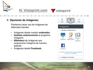 17/11/2016 22© 2016 Copyright – Lara M Domínguez Fdez
Cómo diseñar e imprimir a bajo costo
IV. Vistaprint.com
 Opciones de imágenes:
Podremos hacer uso de imágenes de
diferentes fuentes:
• Imágenes desde nuestro ordenador.
• Subidas anteriormente al programa
Vistaprint.
• Biblioteca de imágenes que
proporciona Vistaprint de manera
gratuita.
• Imágenes desde Facebook.
 