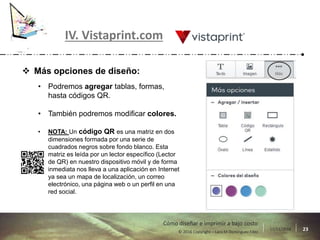 17/11/2016 23© 2016 Copyright – Lara M Domínguez Fdez
Cómo diseñar e imprimir a bajo costo
IV. Vistaprint.com
 Más opciones de diseño:
• Podremos agregar tablas, formas,
hasta códigos QR.
• También podremos modificar colores.
• NOTA: Un código QR es una matriz en dos
dimensiones formada por una serie de
cuadrados negros sobre fondo blanco. Esta
matriz es leída por un lector específico (Lector
de QR) en nuestro dispositivo móvil y de forma
inmediata nos lleva a una aplicación en Internet
ya sea un mapa de localización, un correo
electrónico, una página web o un perfil en una
red social.
 