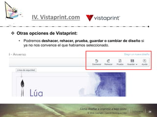 17/11/2016 24© 2016 Copyright – Lara M Domínguez Fdez
Cómo diseñar e imprimir a bajo costo
IV. Vistaprint.com
 Otras opciones de Vistaprint:
• Podremos deshacer, rehacer, prueba, guardar o cambiar de diseño si
ya no nos convence el que habíamos seleccionado.
 