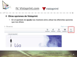 17/11/2016 25© 2016 Copyright – Lara M Domínguez Fdez
Cómo diseñar e imprimir a bajo costo
IV. Vistaprint.com
 Otras opciones de Vistaprint:
• En el apartado de ayuda nos mostrará cómo utilizar las diferentes opciones
que nos ofrece.
 