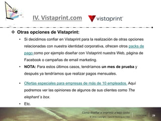 17/11/2016 29© 2016 Copyright – Lara M Domínguez Fdez
Cómo diseñar e imprimir a bajo costo
IV. Vistaprint.com
 Otras opciones de Vistaprint:
• Si decidimos confiar en Vistaprint para la realización de otras opciones
relacionadas con nuestra identidad corporativa, ofrecen otros packs de
pago como por ejemplo diseñar con Vistaprint nuestra Web, página de
Facebook o campañas de email marketing.
• NOTA: Para estos últimos casos, tendríamos un mes de prueba y
después ya tendríamos que realizar pagos mensuales.
• Ofertas especiales para empresas de más de 10 empleados. Aquí
podremos ver las opiniones de algunos de sus clientes como The
elephant´s box.
• Etc.
 