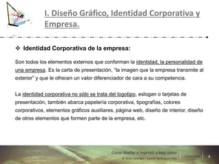 17/11/2016 3© 2016 Copyright – Lara M Domínguez Fdez
Cómo diseñar e imprimir a bajo costo
I. Diseño Gráfico, Identidad Corporativa y
Empresa.
 Identidad Corporativa de la empresa:
Son todos los elementos externos que conforman la identidad, la personalidad de
una empresa. Es la carta de presentación, “la imagen que la empresa transmite al
exterior” y que le ofrecen un valor diferenciador de cara a su competencia.
La identidad corporativa no sólo se trata del logotipo, eslogan o tarjetas de
presentación, también abarca papelería corporativa, tipografías, colores
corporativos, elementos gráficos auxiliares, página web, diseño de interior, diseño
de otros elementos que formen parte de la empresa, etc.
 