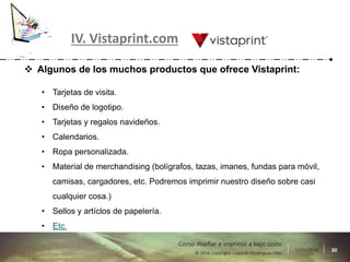 17/11/2016 30© 2016 Copyright – Lara M Domínguez Fdez
Cómo diseñar e imprimir a bajo costo
IV. Vistaprint.com
 Algunos de los muchos productos que ofrece Vistaprint:
• Tarjetas de visita.
• Diseño de logotipo.
• Tarjetas y regalos navideños.
• Calendarios.
• Ropa personalizada.
• Material de merchandising (bolígrafos, tazas, imanes, fundas para móvil,
camisas, cargadores, etc. Podremos imprimir nuestro diseño sobre casi
cualquier cosa.)
• Sellos y artíclos de papelería.
• Etc.
 