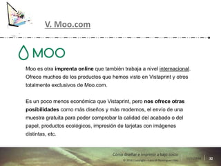17/11/2016 32© 2016 Copyright – Lara M Domínguez Fdez
Cómo diseñar e imprimir a bajo costo
V. Moo.com
Moo es otra imprenta online que también trabaja a nivel internacional.
Ofrece muchos de los productos que hemos visto en Vistaprint y otros
totalmente exclusivos de Moo.com.
Es un poco menos económica que Vistaprint, pero nos ofrece otras
posibilidades como más diseños y más modernos, el envío de una
muestra gratuita para poder comprobar la calidad del acabado o del
papel, productos ecológicos, impresión de tarjetas con imágenes
distintas, etc.
 