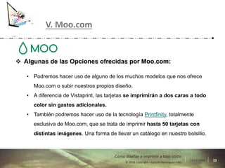 17/11/2016 33© 2016 Copyright – Lara M Domínguez Fdez
Cómo diseñar e imprimir a bajo costo
V. Moo.com
 Algunas de las Opciones ofrecidas por Moo.com:
• Podremos hacer uso de alguno de los muchos modelos que nos ofrece
Moo.com o subir nuestros propios diseño.
• A diferencia de Vistaprint, las tarjetas se imprimirán a dos caras a todo
color sin gastos adicionales.
• También podremos hacer uso de la tecnología Printfinity, totalmente
exclusiva de Moo.com, que se trata de imprimir hasta 50 tarjetas con
distintas imágenes. Una forma de llevar un catálogo en nuestro bolsillo.
 