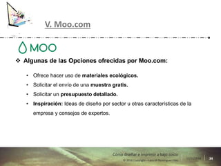 17/11/2016 34© 2016 Copyright – Lara M Domínguez Fdez
Cómo diseñar e imprimir a bajo costo
V. Moo.com
 Algunas de las Opciones ofrecidas por Moo.com:
• Ofrece hacer uso de materiales ecológicos.
• Solicitar el envío de una muestra gratis.
• Solicitar un presupuesto detallado.
• Inspiración: Ideas de diseño por sector u otras características de la
empresa y consejos de expertos.
 