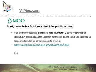 17/11/2016 35© 2016 Copyright – Lara M Domínguez Fdez
Cómo diseñar e imprimir a bajo costo
V. Moo.com
 Algunas de las Opciones ofrecidas por Moo.com:
• Nos permite descargar plantillas para Illustrator y otros programas de
diseño. En caso de realizar nosotros mismos el diseño, esto nos facilitará la
tarea de delimitar las dimensiones del mismo:
• https://support.moo.com/hc/en-us/sections/200570950
• Etc
 