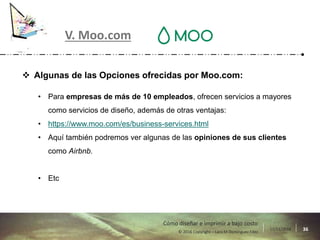 17/11/2016 36© 2016 Copyright – Lara M Domínguez Fdez
Cómo diseñar e imprimir a bajo costo
V. Moo.com
 Algunas de las Opciones ofrecidas por Moo.com:
• Para empresas de más de 10 empleados, ofrecen servicios a mayores
como servicios de diseño, además de otras ventajas:
• https://www.moo.com/es/business-services.html
• Aquí también podremos ver algunas de las opiniones de sus clientes
como Airbnb.
• Etc
 