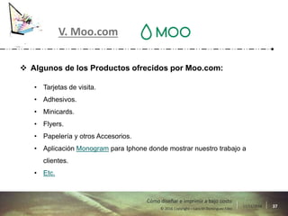 17/11/2016 37© 2016 Copyright – Lara M Domínguez Fdez
Cómo diseñar e imprimir a bajo costo
V. Moo.com
 Algunos de los Productos ofrecidos por Moo.com:
• Tarjetas de visita.
• Adhesivos.
• Minicards.
• Flyers.
• Papelería y otros Accesorios.
• Aplicación Monogram para Iphone donde mostrar nuestro trabajo a
clientes.
• Etc.
 
