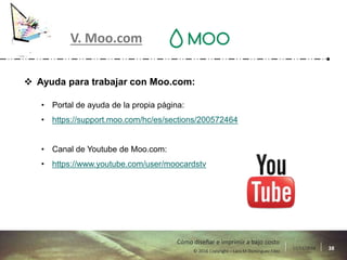 17/11/2016 38© 2016 Copyright – Lara M Domínguez Fdez
Cómo diseñar e imprimir a bajo costo
V. Moo.com
 Ayuda para trabajar con Moo.com:
• Portal de ayuda de la propia página:
• https://support.moo.com/hc/es/sections/200572464
• Canal de Youtube de Moo.com:
• https://www.youtube.com/user/moocardstv
 
