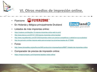 17/11/2016 39© 2016 Copyright – Lara M Domínguez Fdez
Cómo diseñar e imprimir a bajo costo
VI. Otros medios de impresión online.
• Flyerzone
• En Holanda y Bélgica principalmente Drukland
• Listados de más imprentas online:
• https://ceslava.com/blog/las-15-mejores-imprentas-online-web-to-print/
• http://www.beevoz.com/2015/11/26/mejores-imprentas-online-baratas/
• http://www.miguelbenitez.com/2013/02/imprentas-online-con-precios-competitivos-y-calidad-en-sus-acabados/
• http://es.gizmodo.com/las-mejores-webs-para-encargar-tus-proximas-tarjetas-de-3779698
• Foros:
• http://www.domestika.org/es/forums/940-produccion-impresa/topics/89871-listado-de-imprentas-online
• Comparador de precios de impresión online:
• https://mejorcomparo.com/imprenta-tarjetas-visita-online/
 