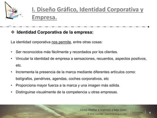 17/11/2016 4© 2016 Copyright – Lara M Domínguez Fdez
Cómo diseñar e imprimir a bajo costo
I. Diseño Gráfico, Identidad Corporativa y
Empresa.
 Identidad Corporativa de la empresa:
La identidad corporativa nos permite, entre otras cosas:
• Ser reconocidos más fácilmente y recordados por los clientes.
• Vincular la identidad de empresa a sensaciones, recuerdos, aspectos positivos,
etc.
• Incrementa la presencia de la marca mediante diferentes artículos como:
bolígrafos, pendrives, agendas, coches corporativos, etc
• Proporciona mayor fuerza a la marca y una imagen más sólida.
• Distinguirse visualmente de la competencia u otras empresas.
 
